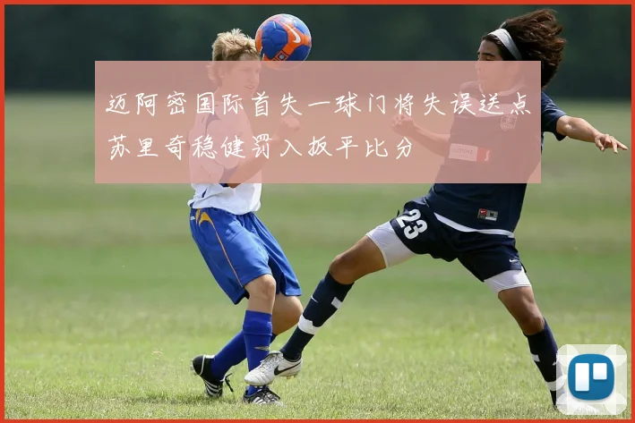 迈阿密国际首失一球门将失误送点苏里奇稳健罚入扳平比分