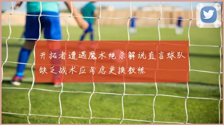 开拓者遭遇魔术绝杀解说直言球队缺乏战术应考虑更换教练