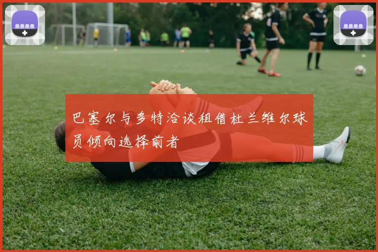 巴塞尔与多特洽谈租借杜兰维尔球员倾向选择前者