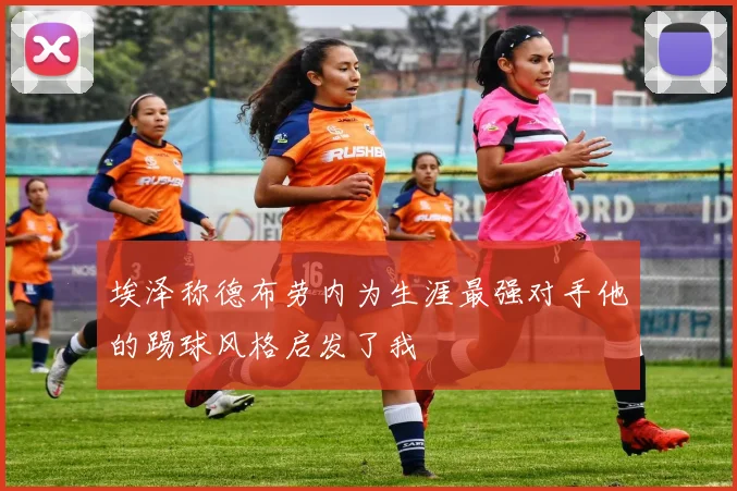 埃泽称德布劳内为生涯最强对手他的踢球风格启发了我