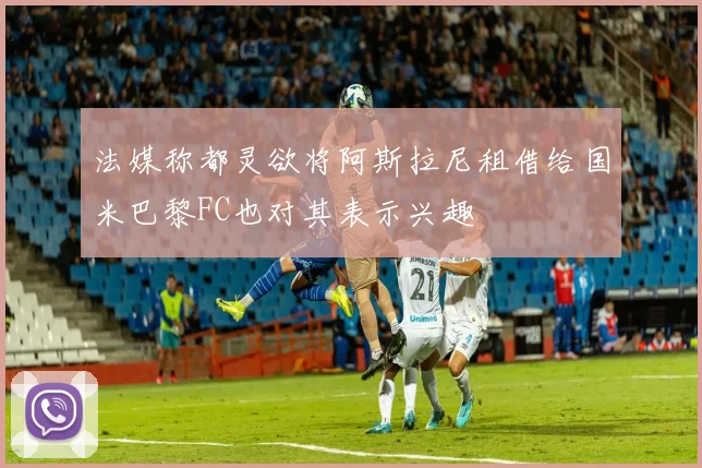 法媒称都灵欲将阿斯拉尼租借给国米巴黎FC也对其表示兴趣