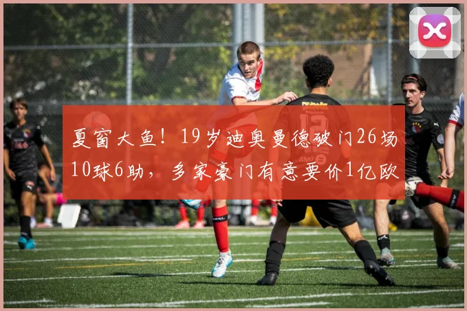 夏窗大鱼！19岁迪奥曼德破门26场10球6助，多家豪门有意要价1亿欧