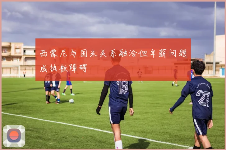 西蒙尼与国米关系融洽但年薪问题成执教障碍