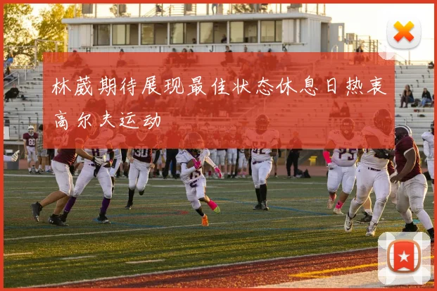 林葳期待展现最佳状态休息日热衷高尔夫运动