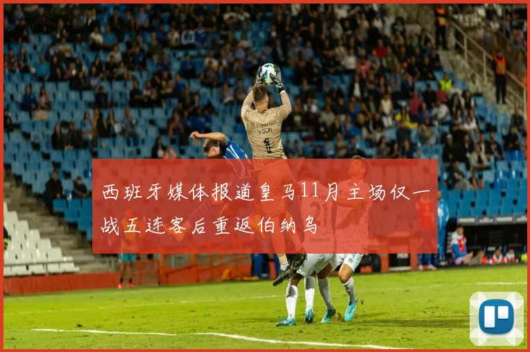 西班牙媒体报道皇马11月主场仅一战五连客后重返伯纳乌