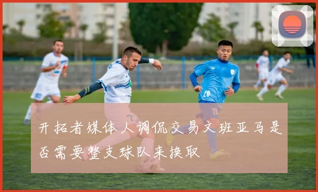 开拓者媒体人调侃交易文班亚马是否需要整支球队来换取