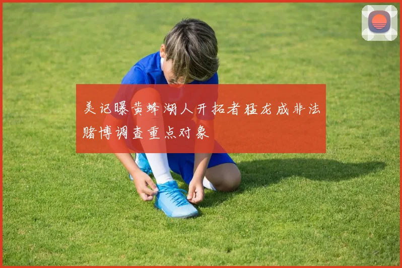 美记曝黄蜂湖人开拓者猛龙成非法赌博调查重点对象