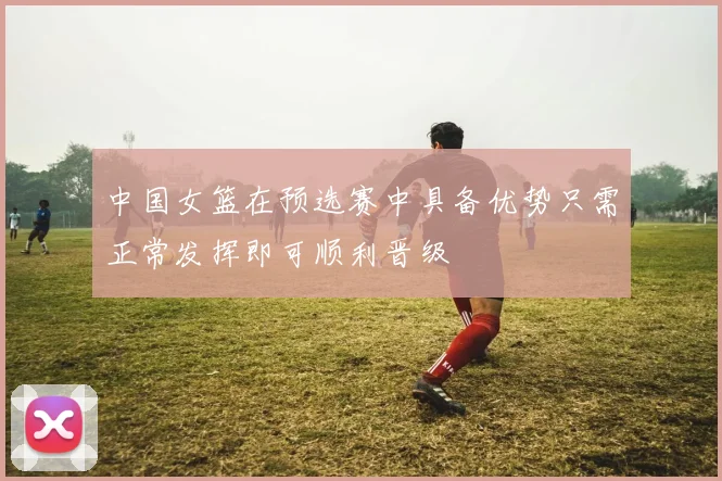 中国女篮在预选赛中具备优势只需正常发挥即可顺利晋级
