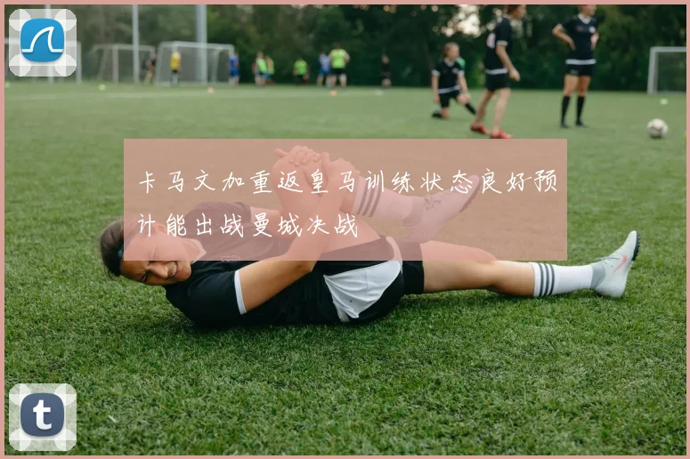 卡马文加重返皇马训练状态良好预计能出战曼城决战