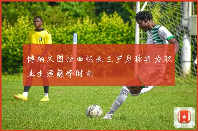 博纳文图拉回忆米兰岁月称其为职业生涯巅峰时刻