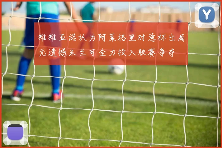 维维亚诺认为阿莱格里对意杯出局无遗憾米兰可全力投入联赛争夺