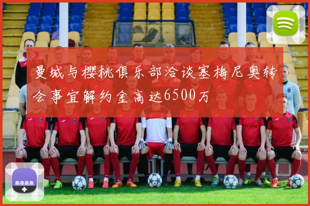 曼城与樱桃俱乐部洽谈塞梅尼奥转会事宜解约金高达6500万