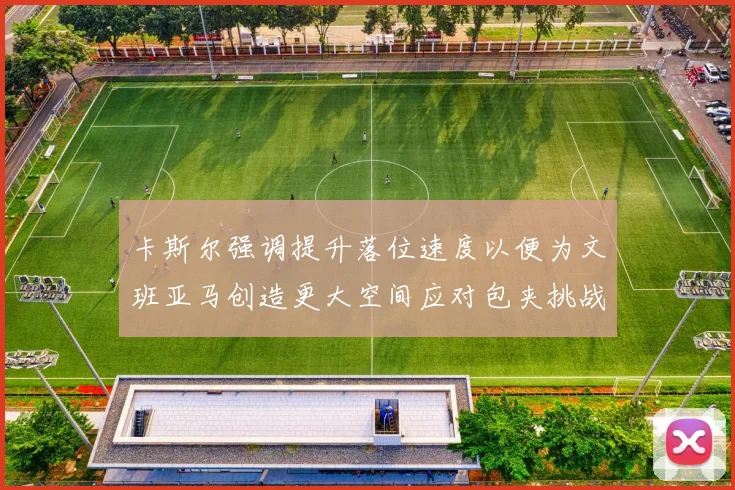 卡斯尔强调提升落位速度以便为文班亚马创造更大空间应对包夹挑战