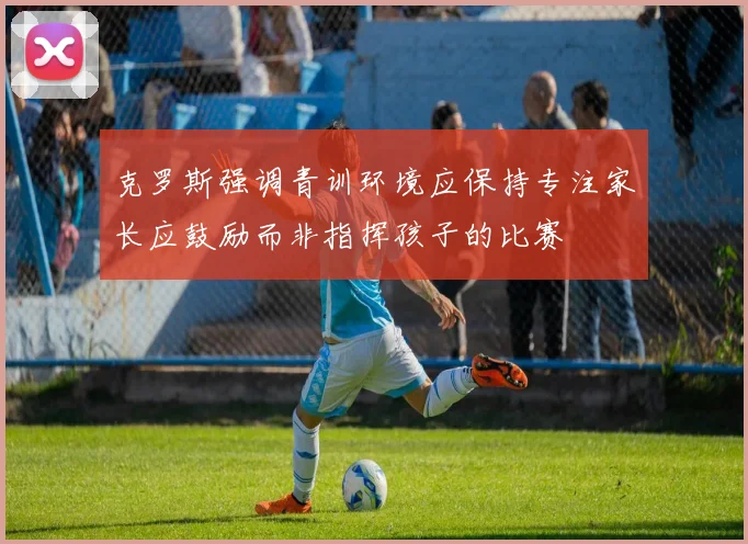 克罗斯强调青训环境应保持专注家长应鼓励而非指挥孩子的比赛