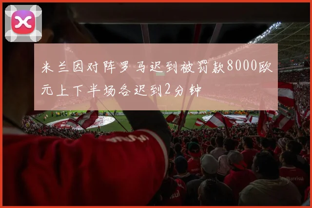 米兰因对阵罗马迟到被罚款8000欧元上下半场各迟到2分钟