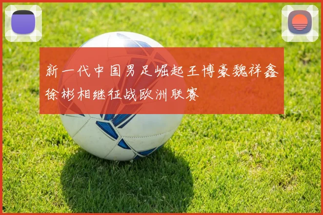 新一代中国男足崛起王博豪魏祥鑫徐彬相继征战欧洲联赛